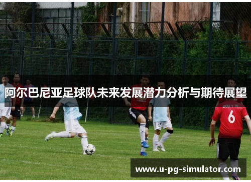 阿尔巴尼亚足球队未来发展潜力分析与期待展望