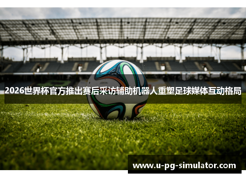 2026世界杯官方推出赛后采访辅助机器人重塑足球媒体互动格局